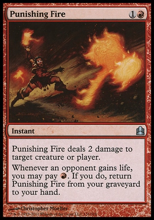 Punishing Fire (2, 1R) 0/0\nInstant\nPunishing Fire deals 2 damage to target creature or player.<br />\nWhenever an opponent gains life, you may pay {R}. If you do, return Punishing Fire from your graveyard to your hand.\nCommander: Uncommon, Duel Decks: Knights vs. Dragons: Uncommon, Zendikar: Uncommon\n\n