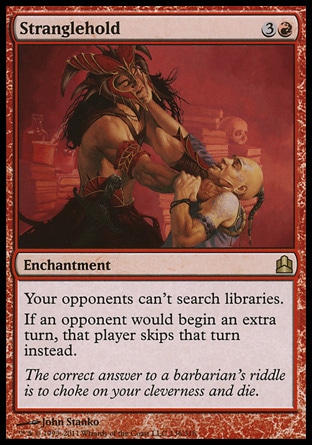 Stranglehold (4, 3R) \nEnchantment\nYour opponents can't search libraries.<br />\nIf an opponent would begin an extra turn, that player skips that turn instead.\nCommander: Rare\n\n