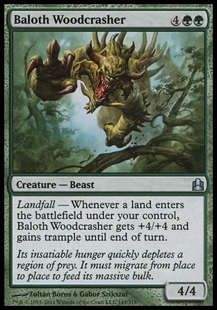 Baloth Woodcrasher (6, 4GG) 4/4\nCreature  — Beast\nLandfall — Whenever a land enters the battlefield under your control, Baloth Woodcrasher gets +4/+4 and gains trample until end of turn.\nCommander: Uncommon, Zendikar: Uncommon\n\n