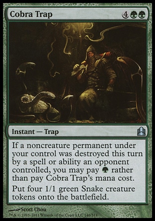 Cobra Trap (6, 4GG) 0/0\nInstant  — Trap\nIf a noncreature permanent under your control was destroyed this turn by a spell or ability an opponent controlled, you may pay {G} rather than pay Cobra Trap's mana cost.<br />\nPut four 1/1 green Snake creature tokens onto the battlefield.\nCommander: Uncommon, Zendikar: Uncommon\n\n