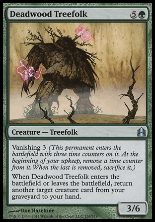 Deadwood Treefolk (6, 5G) 3/6\nCreature  — Treefolk\nVanishing 3 (This permanent enters the battlefield with three time counters on it. At the beginning of your upkeep, remove a time counter from it. When the last is removed, sacrifice it.)<br />\nWhen Deadwood Treefolk enters the battlefield or leaves the battlefield, return another target creature card from your graveyard to your hand.\nCommander: Uncommon, Planar Chaos: Uncommon\n\n