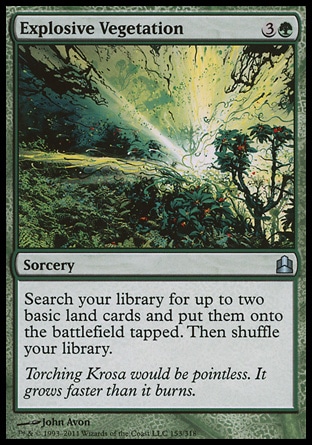 Explosive Vegetation (4, 3G) 0/0\nSorcery\nSearch your library for up to two basic land cards and put them onto the battlefield tapped. Then shuffle your library.\nCommander: Uncommon, Planechase: Uncommon, Onslaught: Uncommon\n\n
