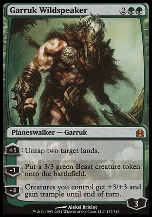 Garruk Wildspeaker (4, 2GG) \nPlaneswalker  — Garruk\n+1: Untap two target lands.<br />\n-1: Put a 3/3 green Beast creature token onto the battlefield.<br />\n-4: Creatures you control get +3/+3 and gain trample until end of turn.\nCommander: Mythic Rare, Magic 2011: Mythic Rare, Duel Decks: Garruk vs. Liliana: Mythic Rare, Magic 2010: Mythic Rare, Lorwyn: Rare\n\n