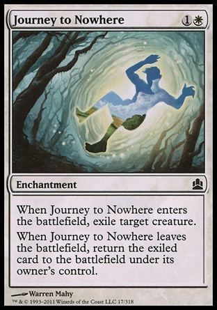 Journey to Nowhere (2, 1W) 0/0\nEnchantment\nWhen Journey to Nowhere enters the battlefield, exile target creature.<br />\nWhen Journey to Nowhere leaves the battlefield, return the exiled card to the battlefield under its owner's control.\nCommander: Common, Duel Decks: Elspeth vs. Tezzeret: Common, Zendikar: Common\n\n