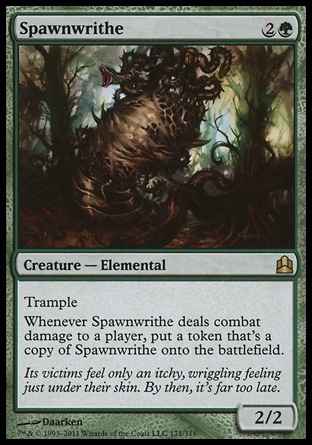 Spawnwrithe (3, 2G) 2/2\nCreature  — Elemental\nTrample<br />\nWhenever Spawnwrithe deals combat damage to a player, put a token that's a copy of Spawnwrithe onto the battlefield.\nCommander: Rare, Shadowmoor: Rare\n\n