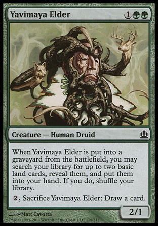Yavimaya Elder (3, 1GG) 2/1\nCreature  — Human Druid\nWhen Yavimaya Elder dies, you may search your library for up to two basic land cards, reveal them, and put them into your hand. If you do, shuffle your library.<br />\n{2}, Sacrifice Yavimaya Elder: Draw a card.\nCommander: Common, Duel Decks: Phyrexia vs. the Coalition: Common, Urza's Destiny: Common\n\n