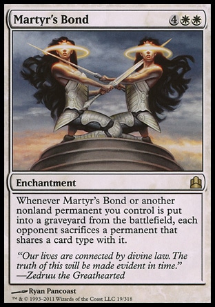 Martyr's Bond (6, 4WW) \nEnchantment\nWhenever Martyr's Bond or another nonland permanent you control is put into a graveyard from the battlefield, each opponent sacrifices a permanent that shares a card type with it.\nCommander: Rare\n\n