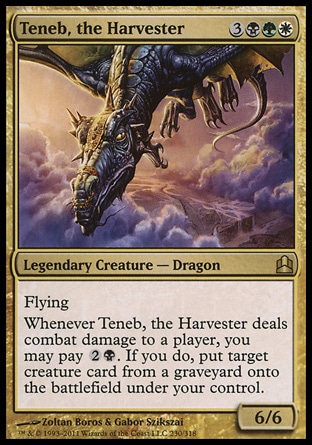 Teneb, the Harvester (6, 3BGW) 6/6\nLegendary Creature  — Dragon\nFlying<br />\nWhenever Teneb, the Harvester deals combat damage to a player, you may pay {2}{B}. If you do, put target creature card from a graveyard onto the battlefield under your control.\nCommander: Rare, Planar Chaos: Rare\n\n