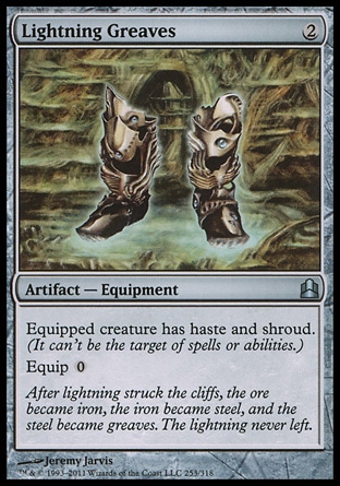 Lightning Greaves (2, 2) 0/0\nArtifact  — Equipment\nEquipped creature has haste and shroud. (It can't be the target of spells or abilities.)<br />\nEquip {0}\nCommander: Uncommon, Archenemy: Uncommon, Duel Decks: Phyrexia vs. the Coalition: Uncommon, Mirrodin: Uncommon\n\n