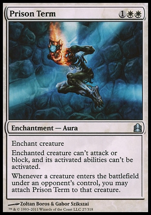 Prison Term (3, 1WW) 0/0\nEnchantment  — Aura\nEnchant creature<br />\nEnchanted creature can't attack or block, and its activated abilities can't be activated.<br />\nWhenever a creature enters the battlefield under an opponent's control, you may attach Prison Term to that creature.\nCommander: Uncommon, Planechase: Uncommon, Shadowmoor: Uncommon\n\n