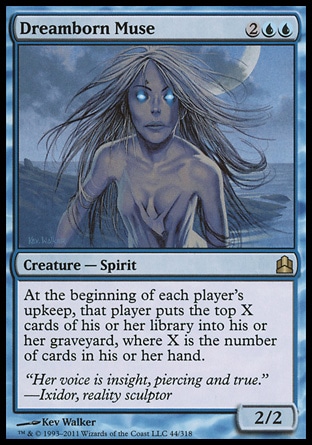 Dreamborn Muse (4, 2UU) 2/2\nCreature  — Spirit\nAt the beginning of each player's upkeep, that player puts the top X cards of his or her library into his or her graveyard, where X is the number of cards in his or her hand.\nCommander: Rare, Tenth Edition: Rare, Legions: Rare\n\n