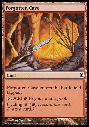 Forgotten Cave (0, ) 0/0\nLand\nForgotten Cave enters the battlefield tapped.<br />\n{T}: Add {R} to your mana pool.<br />\nCycling {R} ({R}, Discard this card: Draw a card.)\nDuel Decks: Izzet vs. Golgari: Common, Commander: Common, Duel Decks: Elves vs. Goblins: Common, Onslaught: Common\n\n