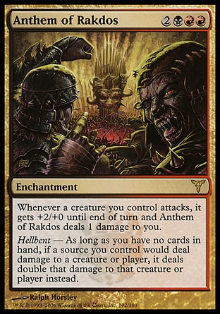 Anthem of Rakdos (5, 2BRR) 0/0\nEnchantment\nWhenever a creature you control attacks, it gets +2/+0 until end of turn and Anthem of Rakdos deals 1 damage to you.<br />\nHellbent — As long as you have no cards in hand, if a source you control would deal damage to a creature or player, it deals double that damage to that creature or player instead.\nDissension: Rare\n\n