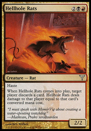 Hellhole Rats (4, 2BR) 2/2\nCreature  — Rat\nHaste<br />\nWhen Hellhole Rats enters the battlefield, target player discards a card. Hellhole Rats deals damage to that player equal to that card's converted mana cost.\nDissension: Uncommon\n\n