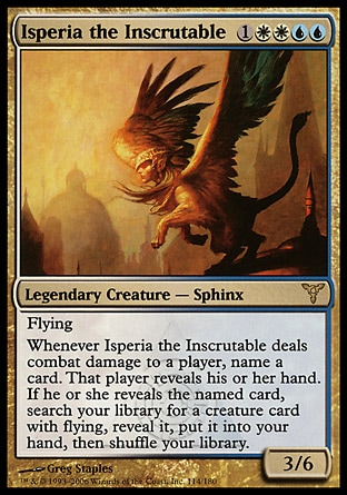 Isperia the Inscrutable (5, 1WWUU) 3/6\nLegendary Creature  — Sphinx\nFlying<br />\nWhenever Isperia the Inscrutable deals combat damage to a player, name a card. That player reveals his or her hand. If he or she reveals the named card, search your library for a creature card with flying, reveal it, put it into your hand, then shuffle your library.\nDissension: Rare\n\n