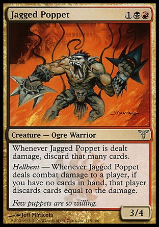 Jagged Poppet (3, 1BR) 3/4\nCreature  — Ogre Warrior\nWhenever Jagged Poppet is dealt damage, discard that many cards.<br />\nHellbent — Whenever Jagged Poppet deals combat damage to a player, if you have no cards in hand, that player discards cards equal to the damage.\nDissension: Uncommon\n\n