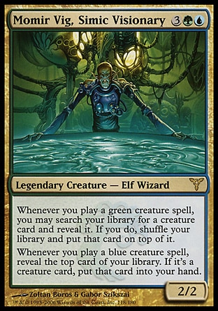 Momir Vig, Simic Visionary (5, 3GU) 2/2\nLegendary Creature  — Elf Wizard\nWhenever you cast a green creature spell, you may search your library for a creature card and reveal it. If you do, shuffle your library and put that card on top of it.<br />\nWhenever you cast a blue creature spell, reveal the top card of your library. If it's a creature card, put that card into your hand.\nDissension: Rare\n\n