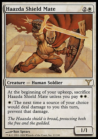 Haazda Shield Mate (3, 2W) 1/1\nCreature  — Human Soldier\nAt the beginning of your upkeep, sacrifice Haazda Shield Mate unless you pay {W}{W}.<br />\n{W}: The next time a source of your choice would deal damage to you this turn, prevent that damage.\nDissension: Rare\n\n