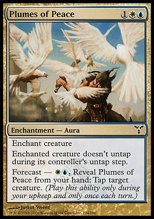 Plumes of Peace (3, 1WU) 0/0\nEnchantment  — Aura\nEnchant creature<br />\nEnchanted creature doesn't untap during its controller's untap step.<br />\nForecast — {W}{U}, Reveal Plumes of Peace from your hand: Tap target creature. (Activate this ability only during your upkeep and only once each turn.)\nDissension: Common\n\n