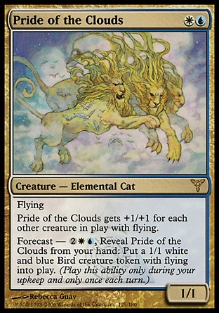 Pride of the Clouds (2, WU) 1/1\nCreature  — Elemental Cat\nFlying<br />\nPride of the Clouds gets +1/+1 for each other creature with flying on the battlefield.<br />\nForecast — {2}{W}{U}, Reveal Pride of the Clouds from your hand: Put a 1/1 white and blue Bird creature token with flying onto the battlefield. (Activate this ability only during your upkeep and only once each turn.)\nDissension: Rare\n\n