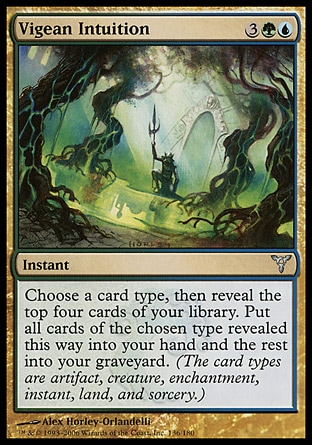 Vigean Intuition (5, 3GU) 0/0\nInstant\nChoose a card type, then reveal the top four cards of your library. Put all cards of the chosen type revealed this way into your hand and the rest into your graveyard. (Artifact, creature, enchantment, instant, land, planeswalker, sorcery, and tribal are card types.)\nDissension: Uncommon\n\n