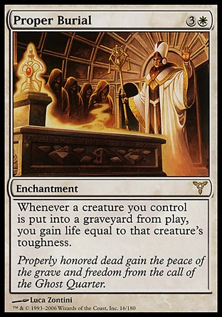 Proper Burial (4, 3W) 0/0\nEnchantment\nWhenever a creature you control dies, you gain life equal to that creature's toughness.\nDissension: Rare\n\n
