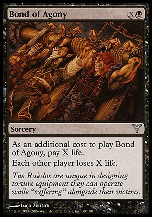 Bond of Agony (2, XB) 0/0\nSorcery\nAs an additional cost to cast Bond of Agony, pay X life.<br />\nEach other player loses X life.\nDissension: Uncommon\n\n