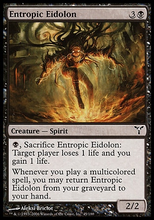 Entropic Eidolon (4, 3B) 2/2\nCreature  — Spirit\n{B}, Sacrifice Entropic Eidolon: Target player loses 1 life and you gain 1 life.<br />\nWhenever you cast a multicolored spell, you may return Entropic Eidolon from your graveyard to your hand.\nDissension: Common\n\n