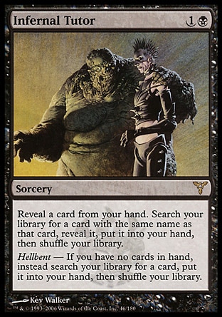 Infernal Tutor (2, 1B) 0/0\nSorcery\nReveal a card from your hand. Search your library for a card with the same name as that card, reveal it, put it into your hand, then shuffle your library.<br />\nHellbent — If you have no cards in hand, instead search your library for a card, put it into your hand, then shuffle your library.\nDissension: Rare\n\n