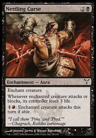 Nettling Curse (3, 2B) 0/0\nEnchantment  — Aura\nEnchant creature<br />\nWhenever enchanted creature attacks or blocks, its controller loses 3 life.<br />\n{1}{R}: Enchanted creature attacks this turn if able.\nDissension: Common\n\n