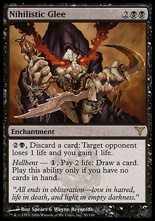 Nihilistic Glee (4, 2BB) 0/0\nEnchantment\n{2}{B}, Discard a card: Target opponent loses 1 life and you gain 1 life.<br />\nHellbent — {1}, Pay 2 life: Draw a card. Activate this ability only if you have no cards in hand.\nDissension: Rare\n\n