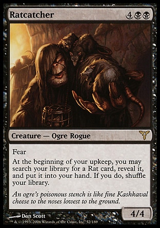 Ratcatcher (6, 4BB) 4/4\nCreature  — Ogre Rogue\nFear (This creature can't be blocked except by artifact creatures and/or black creatures.)<br />\nAt the beginning of your upkeep, you may search your library for a Rat card, reveal it, and put it into your hand. If you do, shuffle your library.\nDissension: Rare\n\n