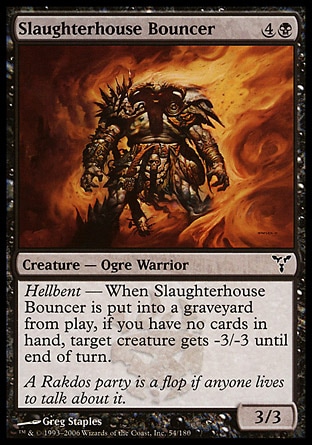 Slaughterhouse Bouncer (5, 4B) 3/3\nCreature  — Ogre Warrior\nHellbent — When Slaughterhouse Bouncer dies, if you have no cards in hand, target creature gets -3/-3 until end of turn.\nDissension: Common\n\n