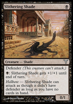 Slithering Shade (1, B) 0/1\nCreature  — Shade\nDefender (This creature can't attack.)<br />\n{B}: Slithering Shade gets +1/+1 until end of turn.<br />\nHellbent — Slithering Shade can attack as though it didn't have defender as long as you have no cards in hand.\nDissension: Uncommon\n\n