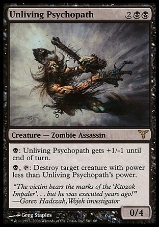 Unliving Psychopath (4, 2BB) 0/4\nCreature  — Zombie Assassin\n{B}: Unliving Psychopath gets +1/-1 until end of turn.<br />\n{B}, {T}: Destroy target creature with power less than Unliving Psychopath's power.\nDissension: Rare\n\n