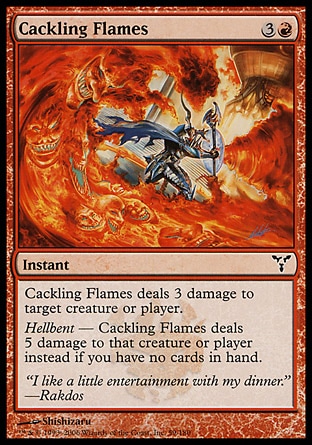 Cackling Flames (4, 3R) 0/0\nInstant\nCackling Flames deals 3 damage to target creature or player.<br />\nHellbent — Cackling Flames deals 5 damage to that creature or player instead if you have no cards in hand.\nDissension: Common\n\n