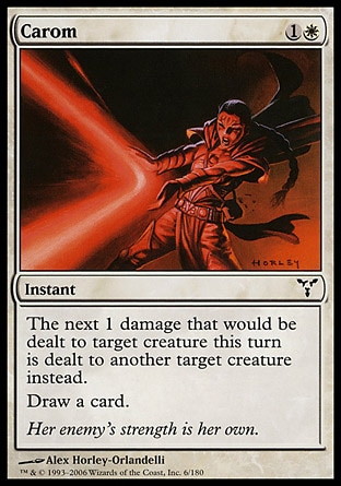 Carom (2, 1W) 0/0\nInstant\nThe next 1 damage that would be dealt to target creature this turn is dealt to another target creature instead.<br />\nDraw a card.\nDissension: Common\n\n