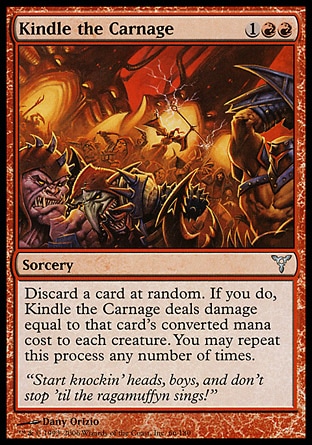 Kindle the Carnage (3, 1RR) 0/0\nSorcery\nDiscard a card at random. If you do, Kindle the Carnage deals damage equal to that card's converted mana cost to each creature. You may repeat this process any number of times.\nDissension: Uncommon\n\n