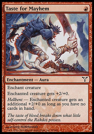 Taste for Mayhem (1, R) 0/0\nEnchantment  — Aura\nEnchant creature<br />\nEnchanted creature gets +2/+0.<br />\nHellbent — Enchanted creature gets an additional +2/+0 as long as you have no cards in hand.\nDissension: Common\n\n