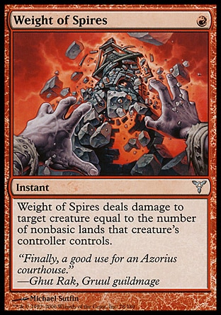 Weight of Spires (1, R) 0/0\nInstant\nWeight of Spires deals damage to target creature equal to the number of nonbasic lands that creature's controller controls.\nDissension: Uncommon\n\n