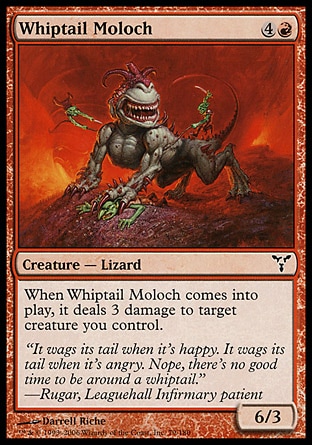 Whiptail Moloch (5, 4R) 6/3\nCreature  — Lizard\nWhen Whiptail Moloch enters the battlefield, it deals 3 damage to target creature you control.\nDissension: Common\n\n