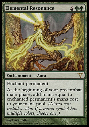 Elemental Resonance (4, 2GG) 0/0\nEnchantment  — Aura\nEnchant permanent<br />\nAt the beginning of your precombat main phase, add mana equal to enchanted permanent's mana cost to your mana pool. (Mana cost includes color. If a mana symbol has multiple colors, choose one.)\nDissension: Rare\n\n