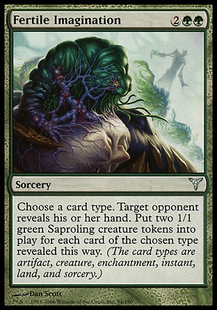 Fertile Imagination (4, 2GG) 0/0\nSorcery\nChoose a card type. Target opponent reveals his or her hand. Put two 1/1 green Saproling creature tokens onto the battlefield for each card of the chosen type revealed this way. (Artifact, creature, enchantment, instant, land, planeswalker, sorcery, and tribal are card types.)\nDissension: Uncommon\n\n