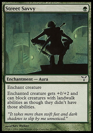 Street Savvy (1, G) 0/0\nEnchantment  — Aura\nEnchant creature<br />\nEnchanted creature gets +0/+2 and can block creatures with landwalk abilities as though they didn't have those abilities.\nDissension: Common\n\n