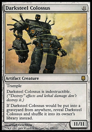 Darksteel Colossus (11, 11) 11/11
Artifact Creature  — Golem
Trample<br />
Darksteel Colossus is indestructible.<br />
If Darksteel Colossus would be put into a graveyard from anywhere, reveal Darksteel Colossus and shuffle it into its owner's library instead.
Magic 2010: Mythic Rare, Darksteel: Rare

