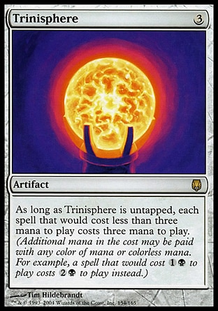 Trinisphere (3, 3) 0/0
Artifact
As long as Trinisphere is untapped, each spell that would cost less than three mana to cast costs three mana to cast. (Additional mana in the cost may be paid with any color of mana or colorless mana. For example, a spell that would cost {1}{B} to cast costs {2}{B} to cast instead.)
From the Vault: Exiled: Mythic Rare, Darksteel: Rare

