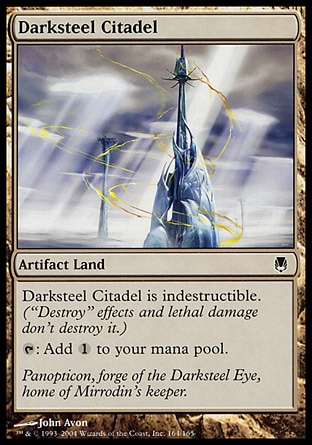 Darksteel Citadel (0, ) \nArtifact Land\nDarksteel Citadel is indestructible. ("Destroy" effects and lethal damage don't destroy it.)<br />\n{T}: Add {1} to your mana pool.\nDuel Decks: Elspeth vs. Tezzeret: Common, Darksteel: Common\n\n