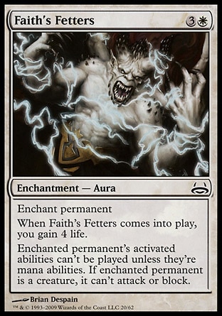 Faith's Fetters (4, 3W) \nEnchantment  — Aura\nEnchant permanent<br />\nWhen Faith's Fetters enters the battlefield, you gain 4 life.<br />\nEnchanted permanent's activated abilities can't be activated unless they're mana abilities. If enchanted permanent is a creature, it can't attack or block.\nDuel Decks: Divine vs. Demonic: Common, Ravnica: City of Guilds: Common\n\n