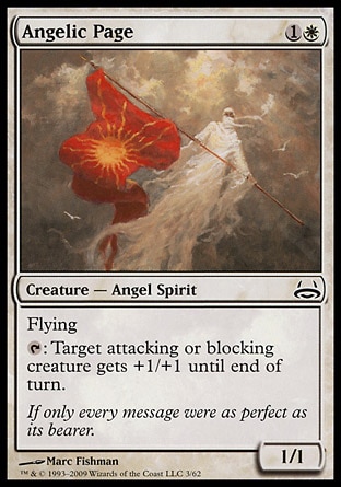 Angelic Page (2, 1W) 1/1\nCreature  — Angel Spirit\nFlying<br />\n{T}: Target attacking or blocking creature gets +1/+1 until end of turn.\nDuel Decks: Divine vs. Demonic: Common, Eighth Edition: Common, Seventh Edition: Common, Battle Royale: Common, Urza's Saga: Common\n\n