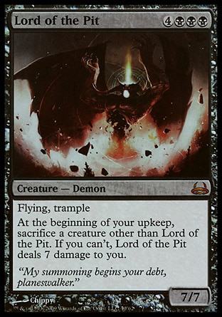 Lord of the Pit (7, 4BBB) 7/7
Creature  — Demon
Flying, trample<br />
At the beginning of your upkeep, sacrifice a creature other than Lord of the Pit. If you can't, Lord of the Pit deals 7 damage to you.
Duel Decks: Divine vs. Demonic: Mythic Rare, Tenth Edition: Rare, Fifth Edition: Rare, Fourth Edition: Rare, Revised Edition: Rare, Unlimited Edition: Rare, Limited Edition Beta: Rare, Limited Edition Alpha: Rare


